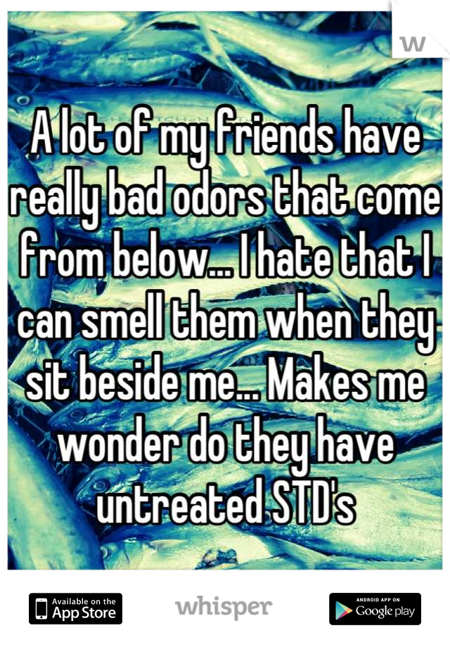 A lot of my friends have really bad odors that come from below... I hate that I can smell them when they sit beside me... Makes me wonder do they have untreated STD's