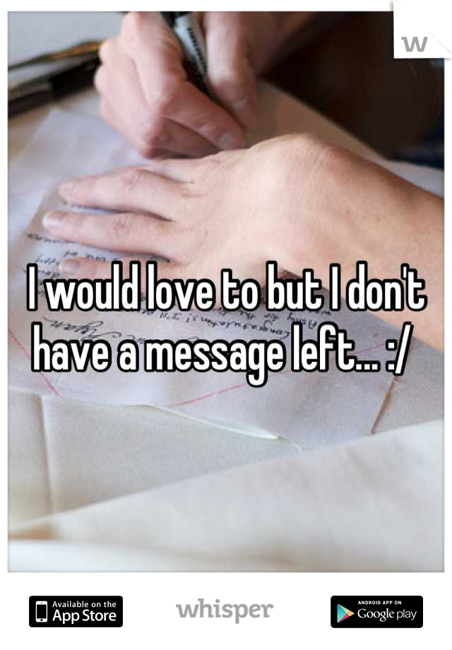 I would love to but I don't have a message left... :/ 