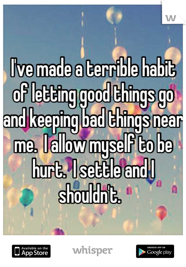 I've made a terrible habit of letting good things go and keeping bad things near me.  I allow myself to be hurt.  I settle and I shouldn't.  