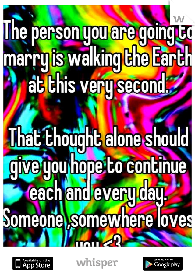 The person you are going to marry is walking the Earth at this very second. 

That thought alone should give you hope to continue each and every day. Someone ,somewhere loves you <3