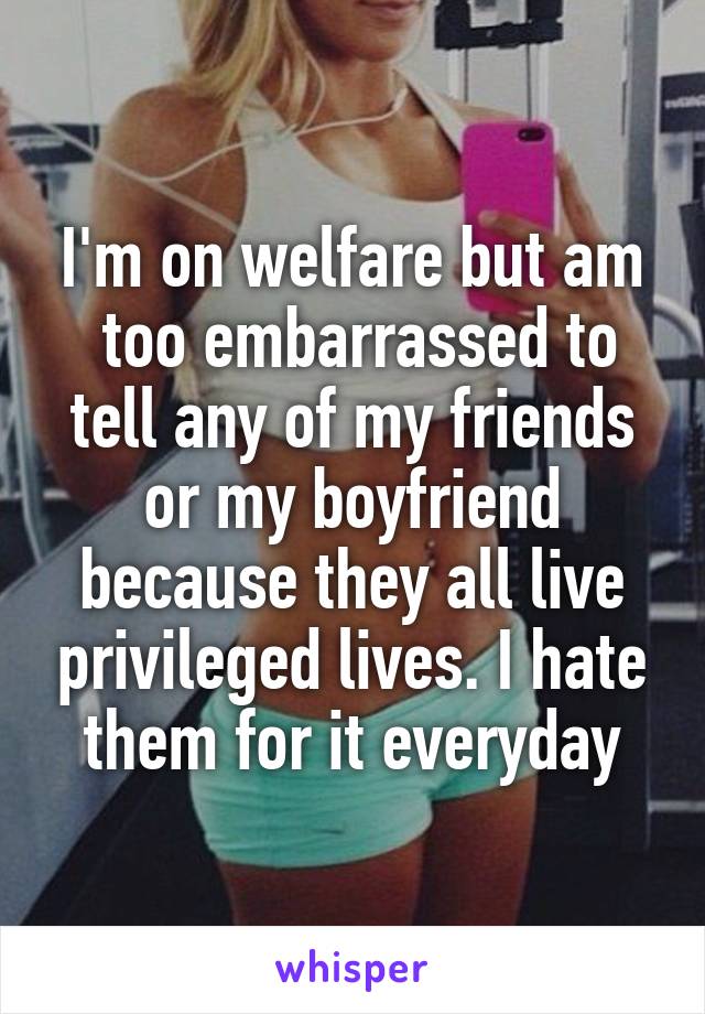 I'm on welfare but am
 too embarrassed to tell any of my friends or my boyfriend because they all live privileged lives. I hate them for it everyday