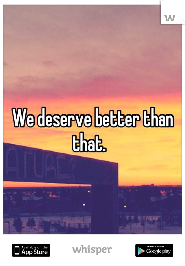 We deserve better than that.  