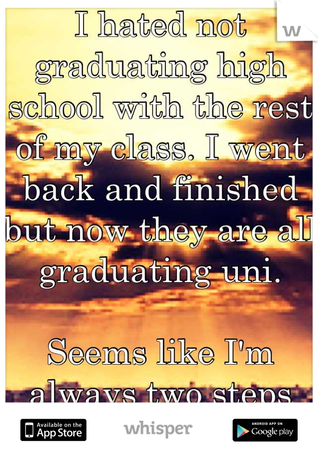 I hated not graduating high school with the rest of my class. I went back and finished but now they are all graduating uni. 

Seems like I'm always two steps behind.