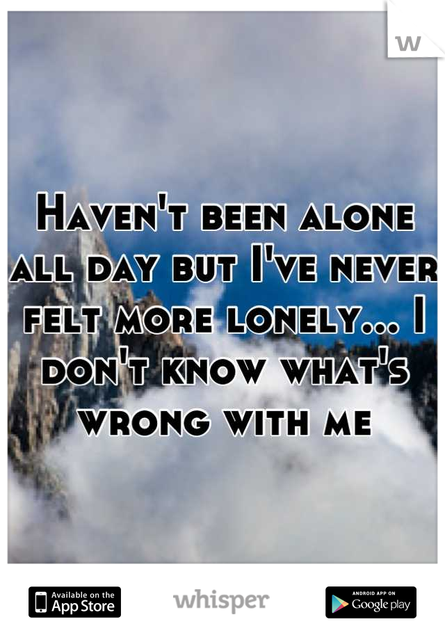 Haven't been alone all day but I've never felt more lonely... I don't know what's wrong with me