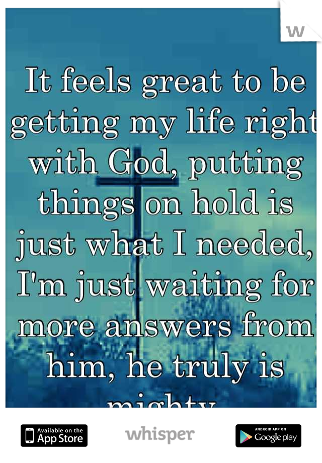 It feels great to be getting my life right with God, putting things on hold is just what I needed, I'm just waiting for more answers from him, he truly is mighty 