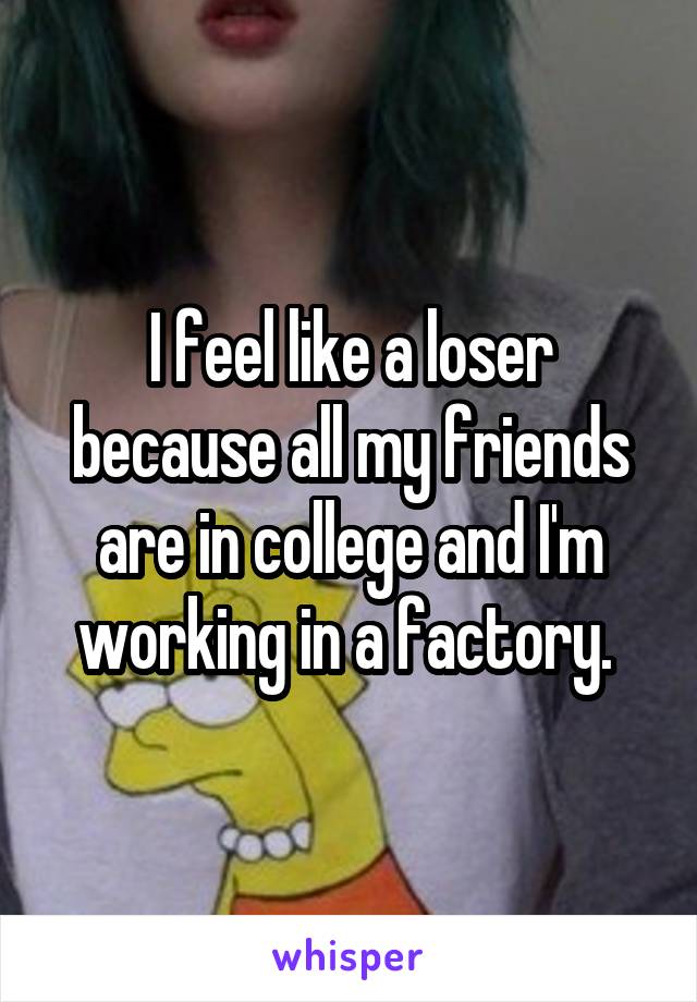 I feel like a loser because all my friends are in college and I'm working in a factory. 