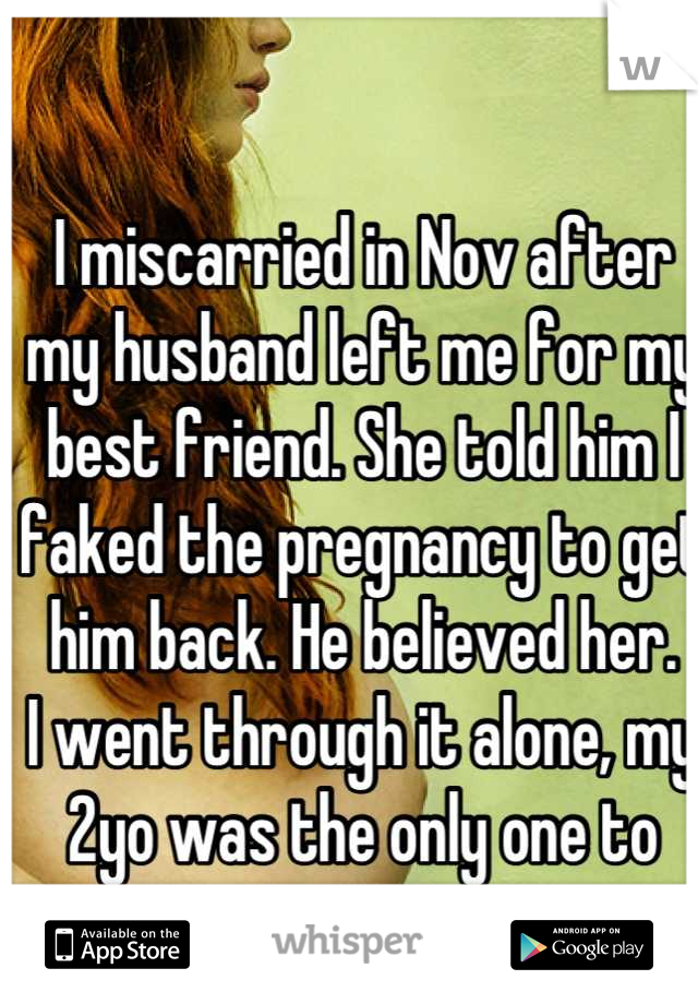 I miscarried in Nov after my husband left me for my best friend. She told him I faked the pregnancy to get him back. He believed her.
I went through it alone, my 2yo was the only one to wipe my tears