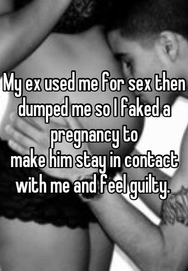 My ex used me for sex then dumped me so I faked a pregnancy to 
make him stay in contact with me and feel guilty. 