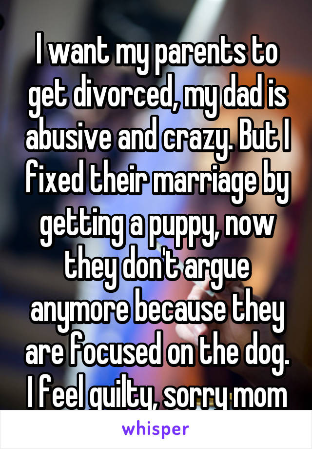 I want my parents to get divorced, my dad is abusive and crazy. But I fixed their marriage by getting a puppy, now they don't argue anymore because they are focused on the dog. I feel guilty, sorry mom