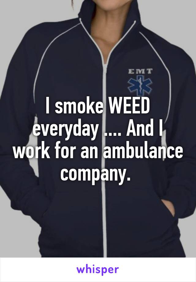 I smoke WEED everyday .... And I work for an ambulance company. 