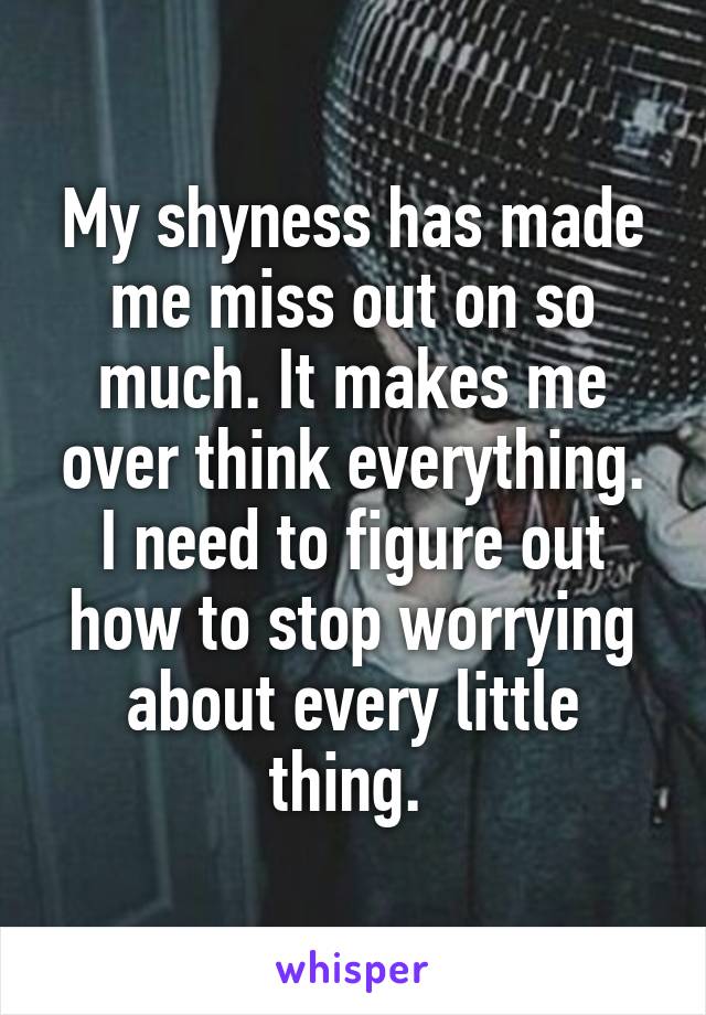 My shyness has made me miss out on so much. It makes me over think everything. I need to figure out how to stop worrying about every little thing. 
