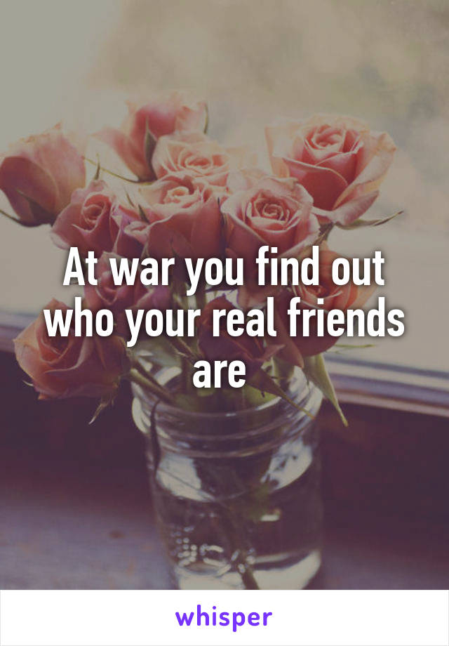 At war you find out who your real friends are 