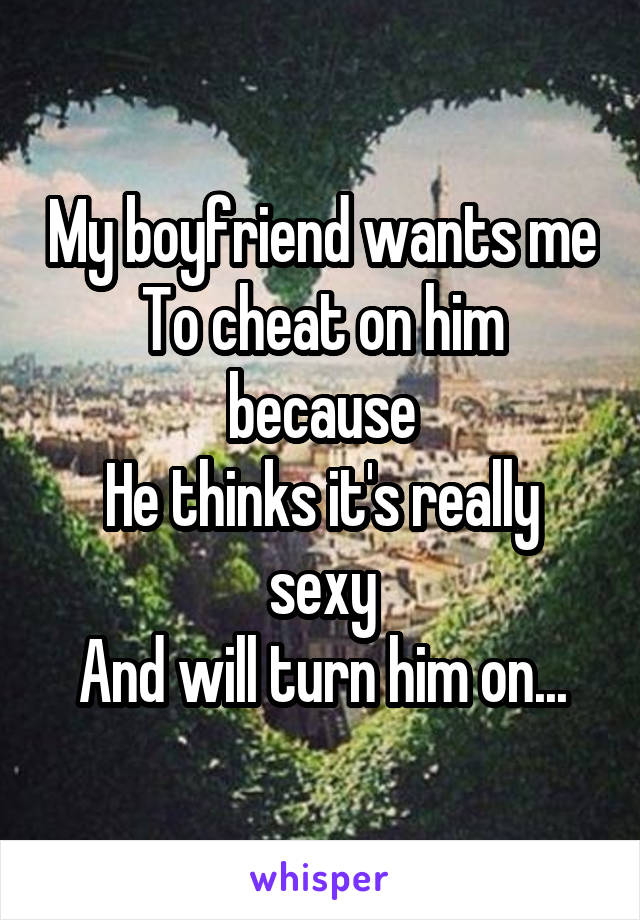 My boyfriend wants me
To cheat on him because
He thinks it's really sexy
And will turn him on...