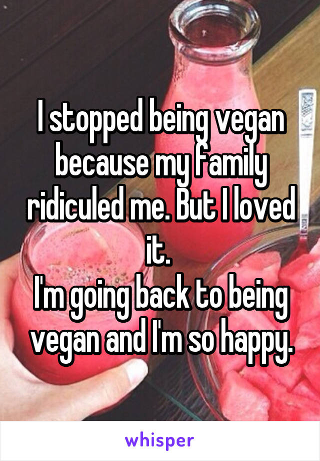 I stopped being vegan because my family ridiculed me. But I loved it. 
I'm going back to being vegan and I'm so happy.