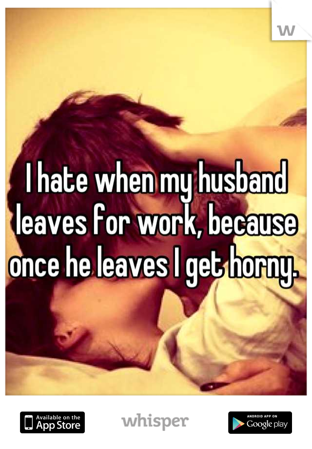 I hate when my husband leaves for work, because once he leaves I get horny. 