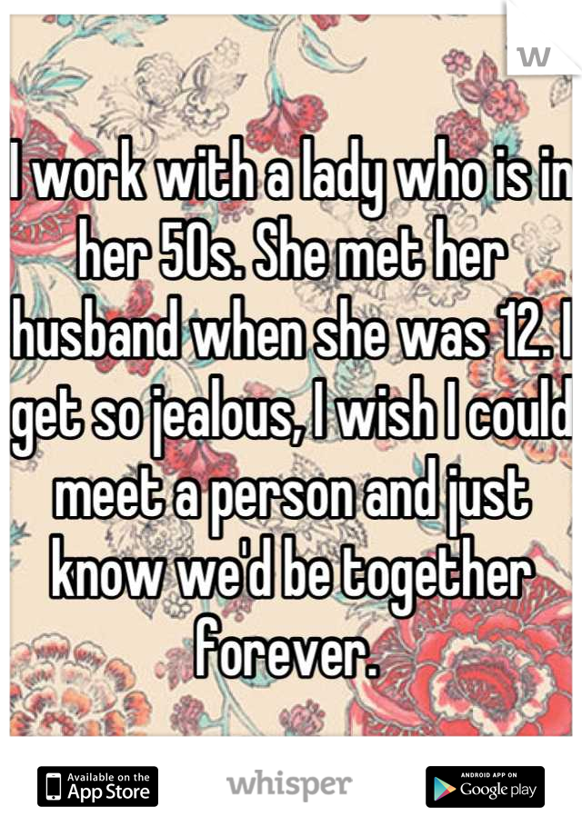 I work with a lady who is in her 50s. She met her husband when she was 12. I get so jealous, I wish I could meet a person and just know we'd be together forever. 