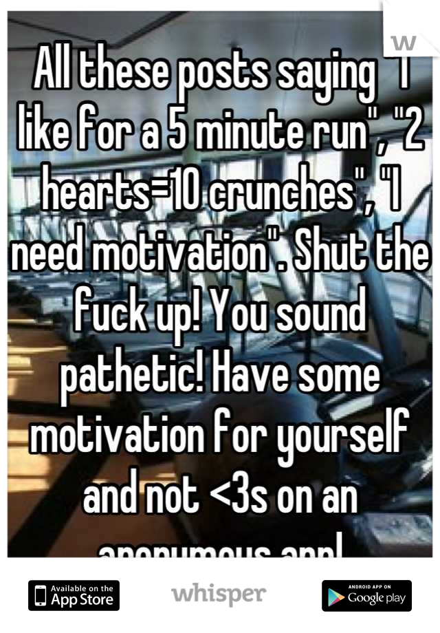 All these posts saying "1 like for a 5 minute run", "2 hearts=10 crunches", "I need motivation". Shut the fuck up! You sound pathetic! Have some motivation for yourself and not <3s on an anonymous app!