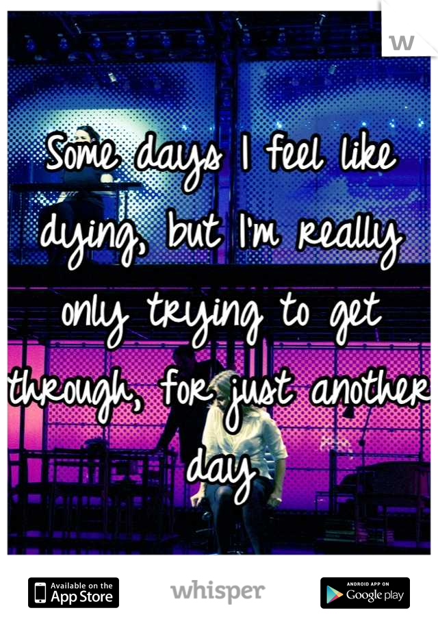 Some days I feel like dying, but I'm really only trying to get through, for just another day