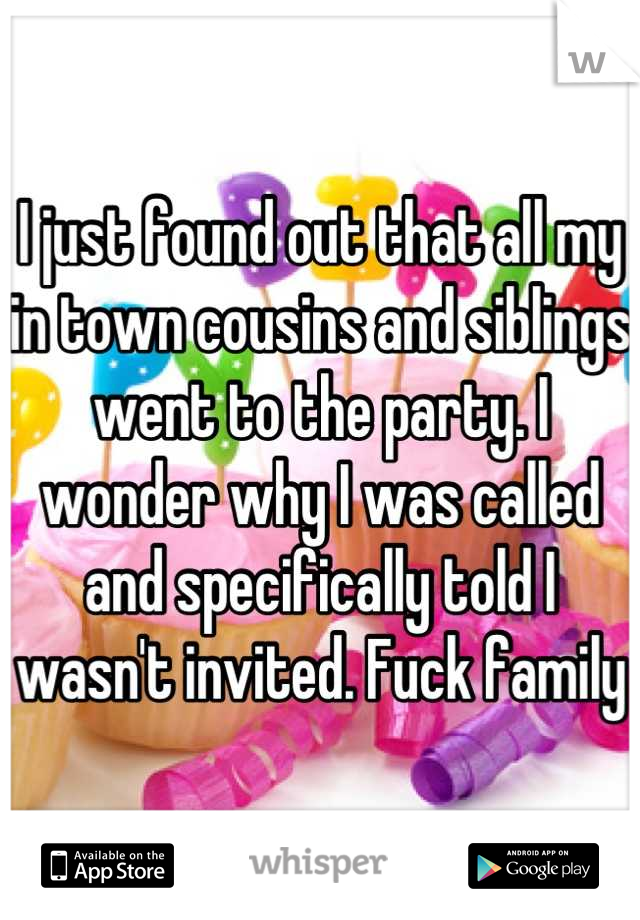 I just found out that all my in town cousins and siblings went to the party. I wonder why I was called and specifically told I wasn't invited. Fuck family