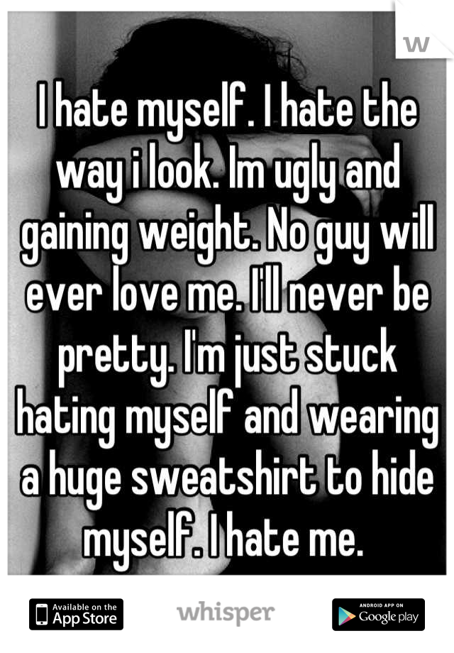 I hate myself. I hate the way i look. Im ugly and gaining weight. No guy will ever love me. I'll never be pretty. I'm just stuck hating myself and wearing a huge sweatshirt to hide myself. I hate me. 