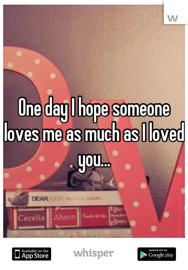 One day I hope someone loves me as much as I loved you...