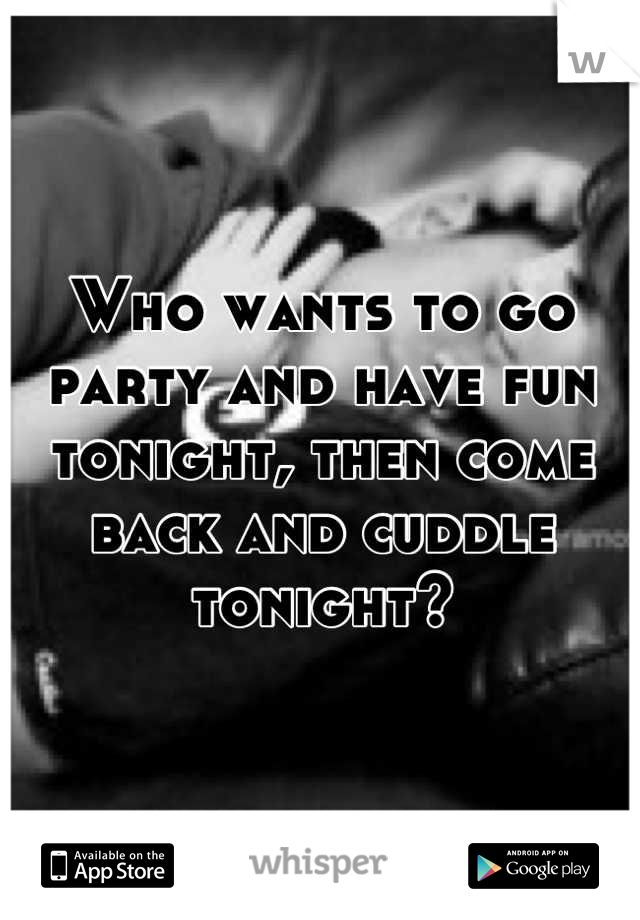 Who wants to go party and have fun tonight, then come back and cuddle tonight?