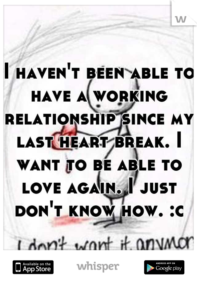 I haven't been able to have a working relationship since my last heart break. I want to be able to love again. I just don't know how. :c