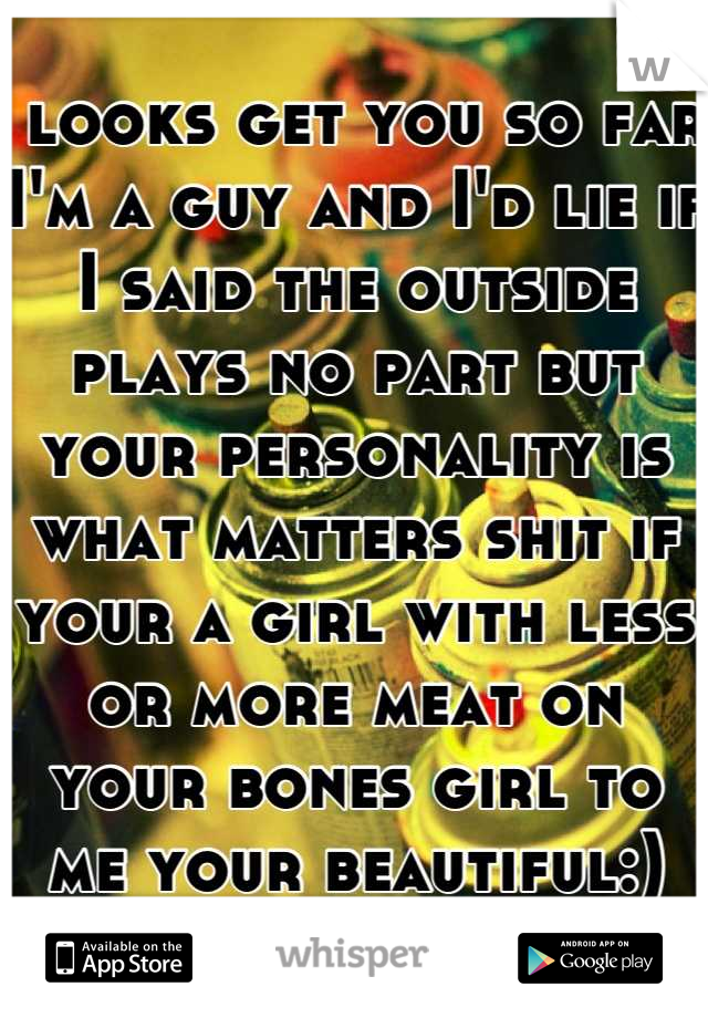  looks get you so far I'm a guy and I'd lie if I said the outside plays no part but your personality is what matters shit if your a girl with less or more meat on your bones girl to me your beautiful:)