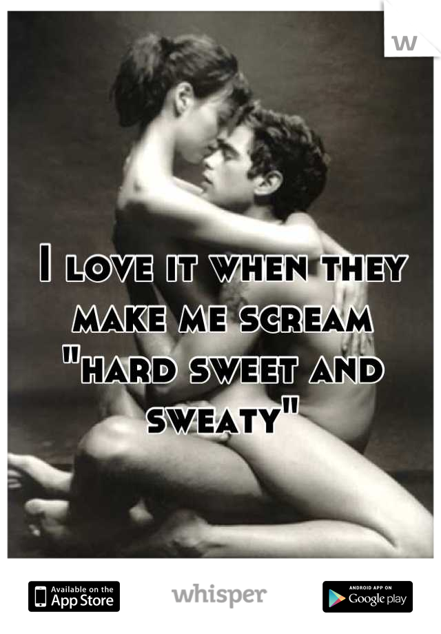 I love it when they make me scream
"hard sweet and sweaty"