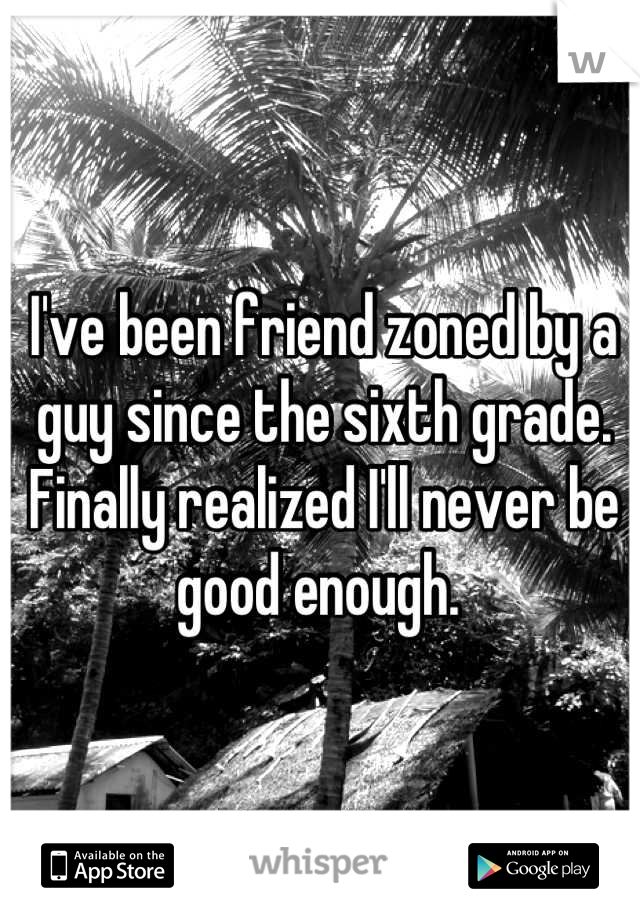 I've been friend zoned by a guy since the sixth grade. Finally realized I'll never be good enough. 