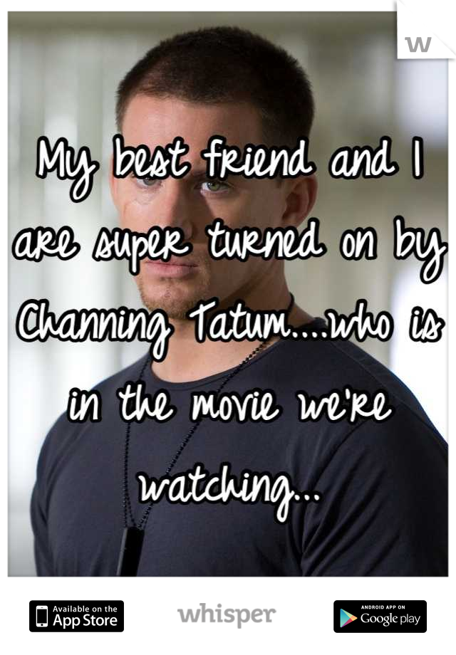My best friend and I are super turned on by Channing Tatum....who is in the movie we're watching...