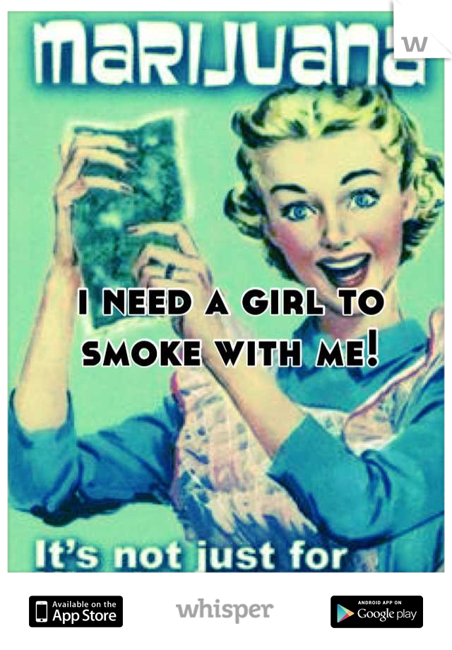 i need a girl to smoke with me!