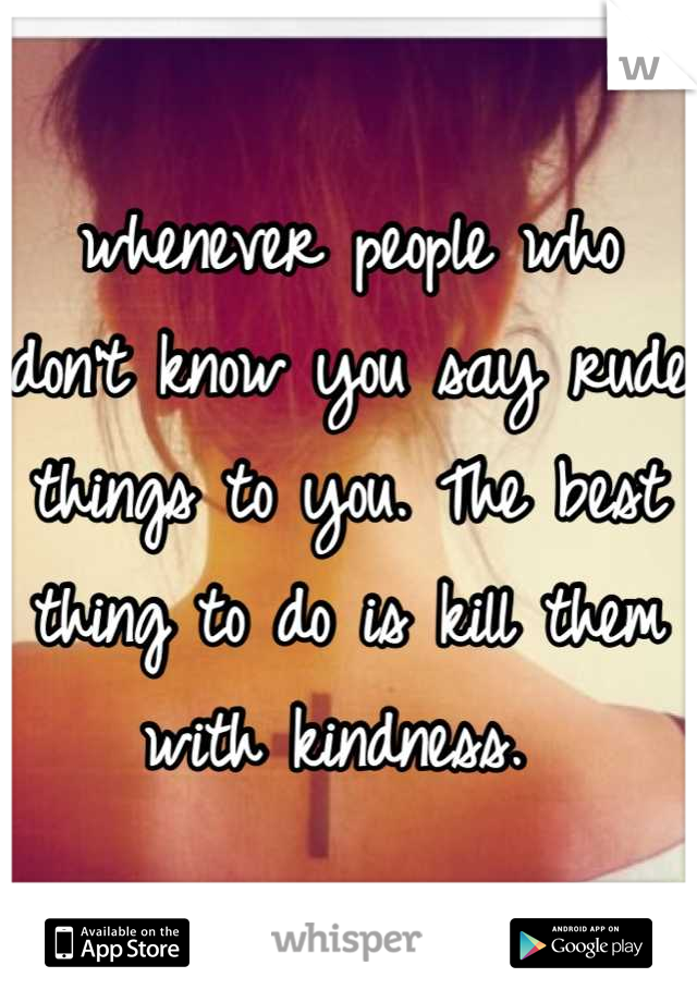 whenever people who don't know you say rude things to you. The best thing to do is kill them with kindness. 