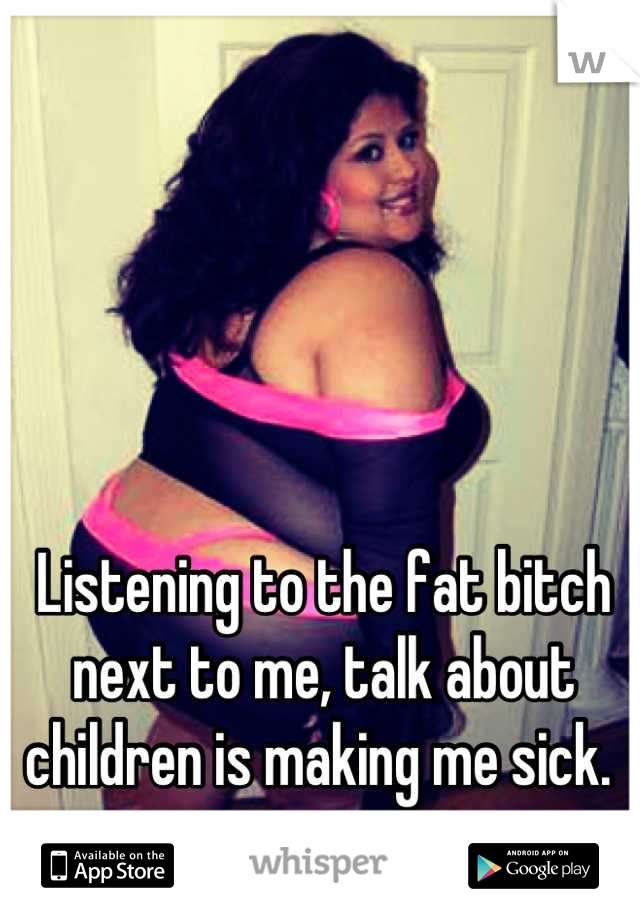 Listening to the fat bitch next to me, talk about children is making me sick. 
