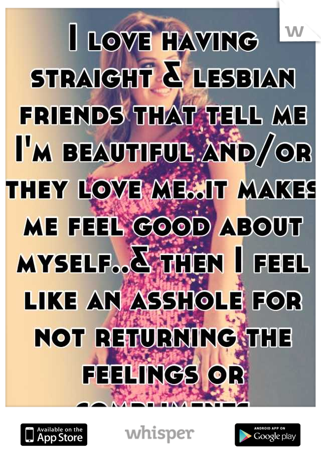 I love having straight & lesbian friends that tell me I'm beautiful and/or they love me..it makes me feel good about myself..& then I feel like an asshole for not returning the feelings or compliments