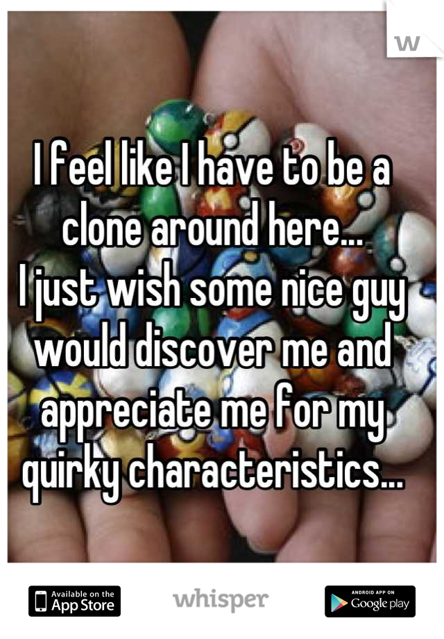 I feel like I have to be a clone around here...
I just wish some nice guy would discover me and appreciate me for my quirky characteristics...
