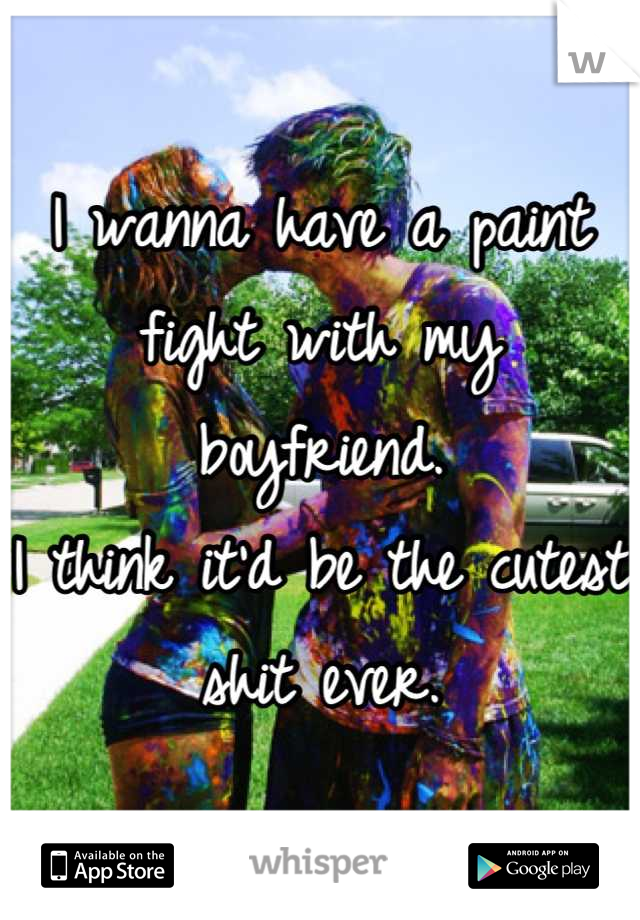 I wanna have a paint fight with my boyfriend.
I think it'd be the cutest shit ever.