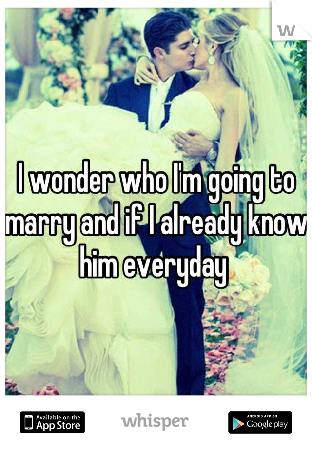 I wonder who I'm going to marry and if I already know him everyday 