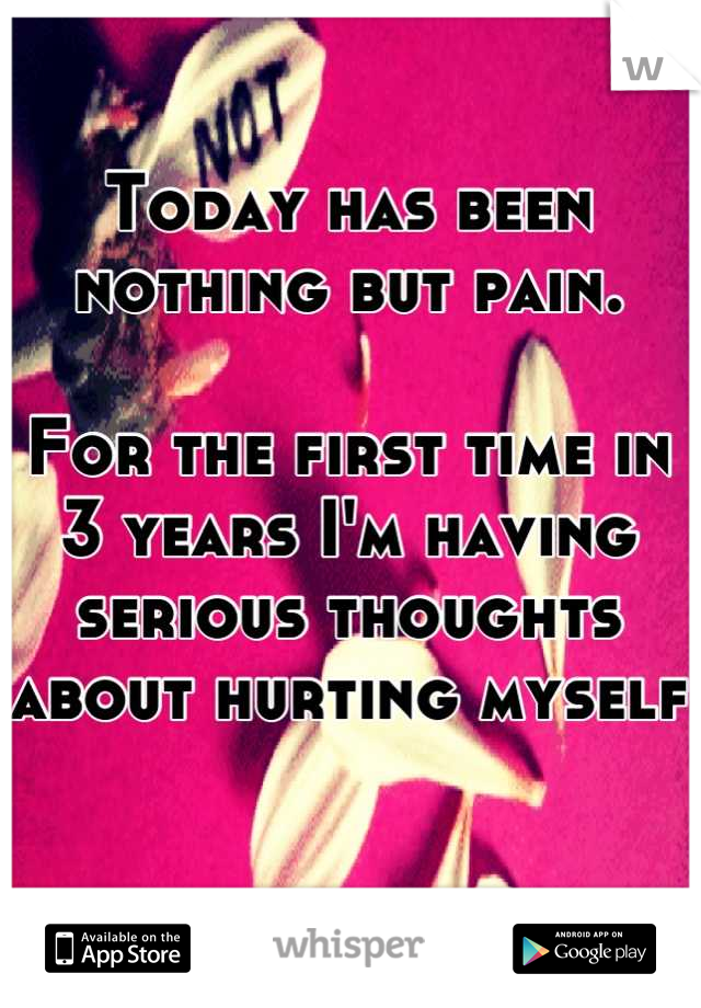 Today has been nothing but pain. 

For the first time in 3 years I'm having serious thoughts about hurting myself 
