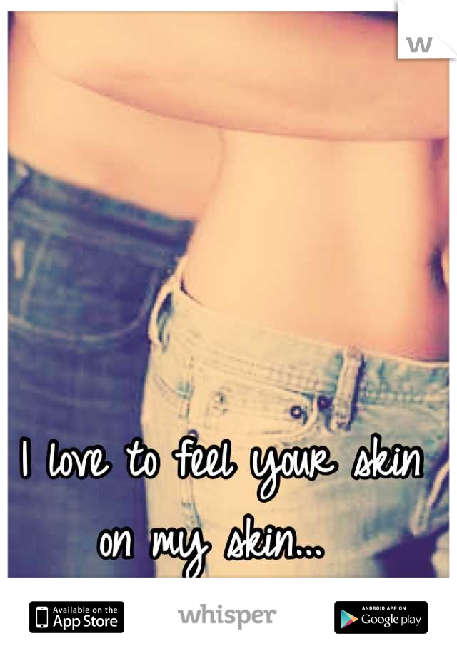 I love to feel your skin on my skin...