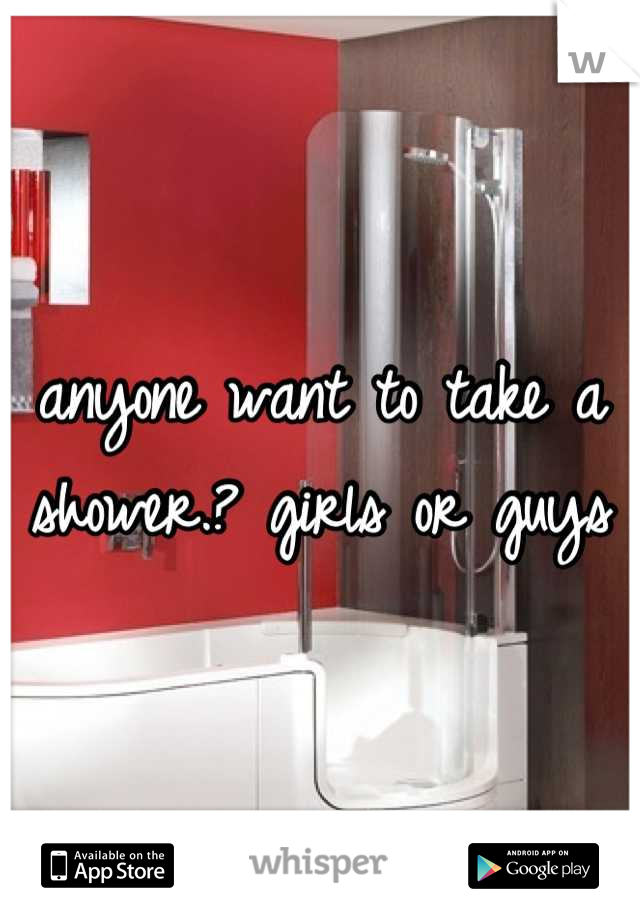 anyone want to take a shower.? girls or guys