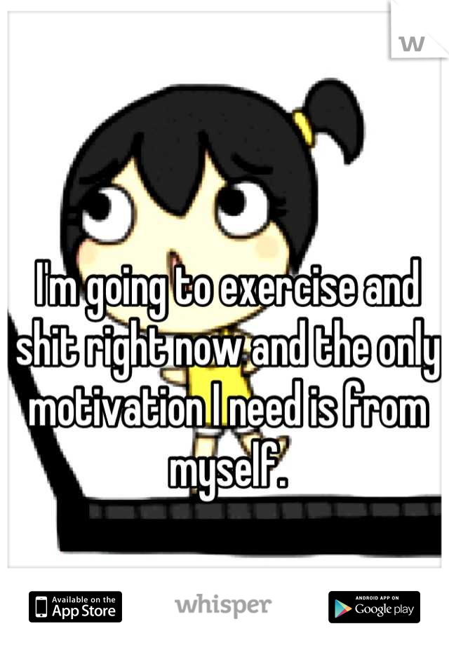 I'm going to exercise and shit right now and the only motivation I need is from myself.