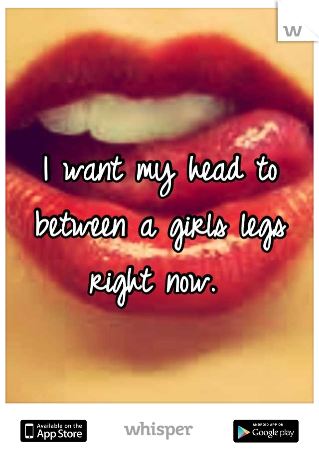I want my head to between a girls legs right now. 