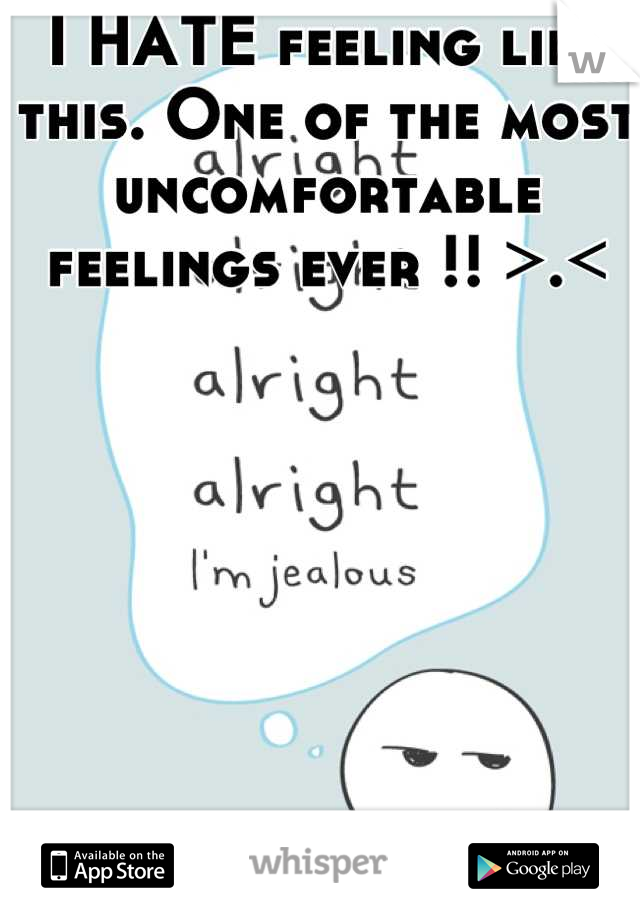 I HATE feeling like this. One of the most uncomfortable feelings ever !! >.<