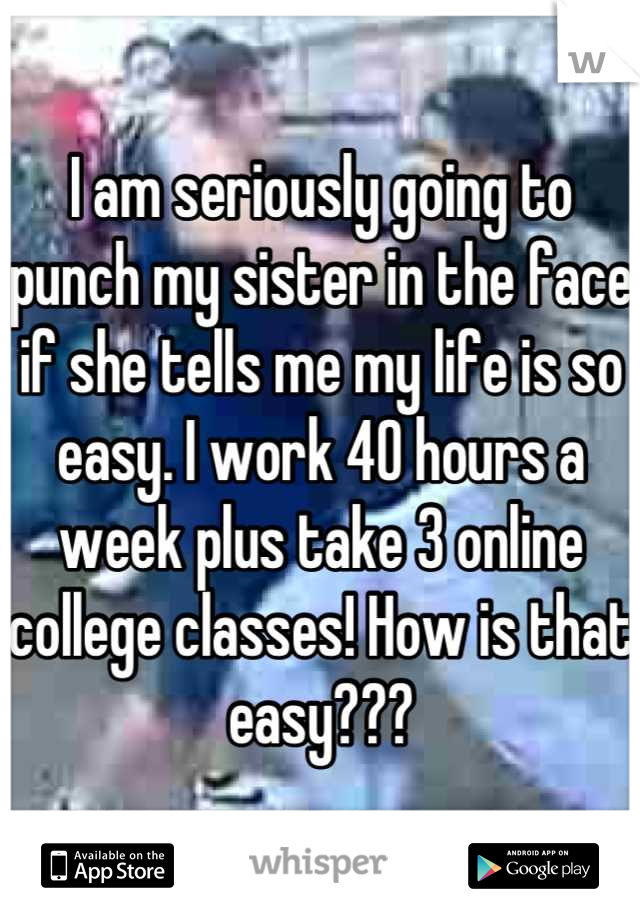 I am seriously going to punch my sister in the face if she tells me my life is so easy. I work 40 hours a week plus take 3 online college classes! How is that easy???