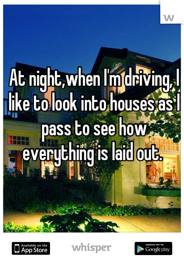 At night,when I'm driving, I like to look into houses as I pass to see how everything is laid out. 