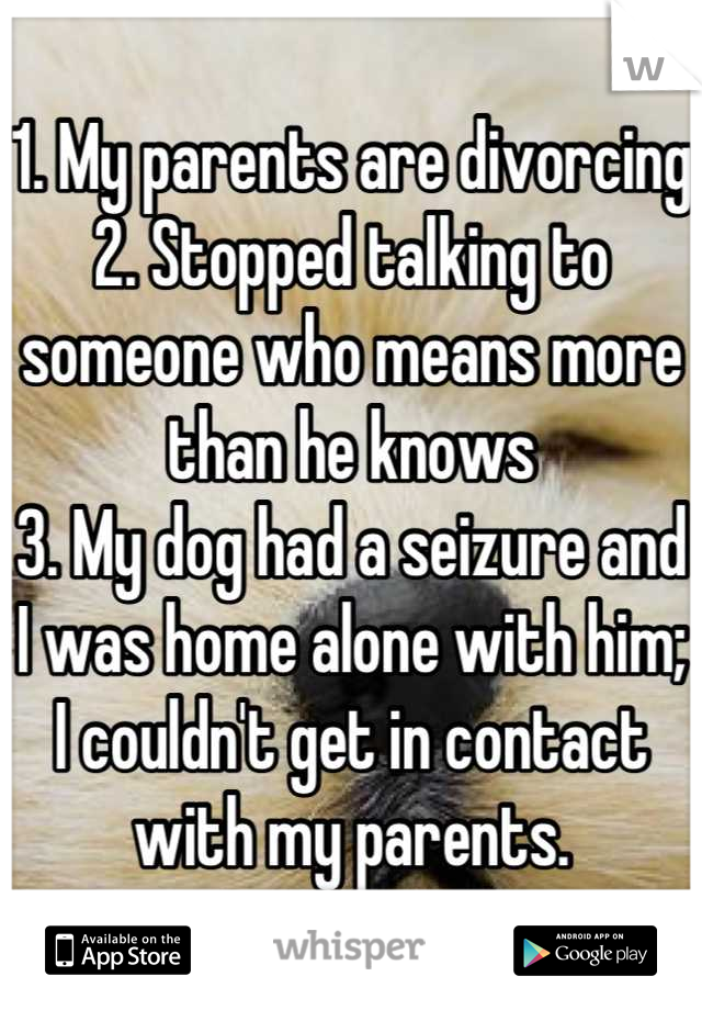 1. My parents are divorcing
2. Stopped talking to someone who means more than he knows
3. My dog had a seizure and I was home alone with him; I couldn't get in contact with my parents.