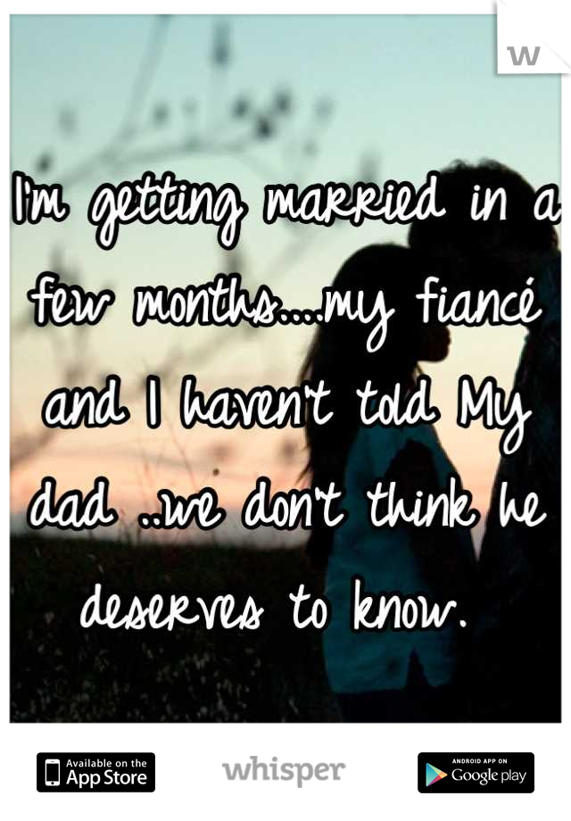 I'm getting married in a few months....my fiancé and I haven't told My dad ..we don't think he deserves to know. 
