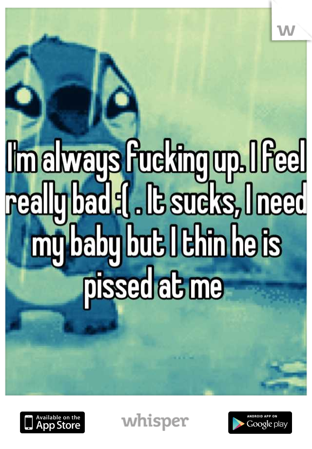 I'm always fucking up. I feel really bad :( . It sucks, I need my baby but I thin he is pissed at me 