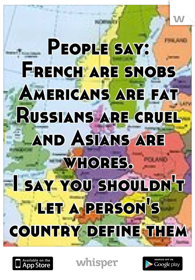 People say:
French are snobs
Americans are fat
Russians are cruel
and Asians are whores.
I say you shouldn't let a person's country define them